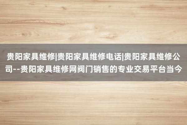 贵阳家具维修|贵阳家具维修电话|贵阳家具维修公司--贵阳家具维修网阀门销售的专业交易平台当今